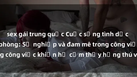 sex gái trung quốc Cuộc sống tình dục của nhân viên văn phòng: Sự nghiệp và đam mê trong công việc khiến họ cảm thấy hứng thú với tình dục?