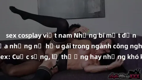 sex cosplay việt nam Những bí mật đằng sau cuộc sống của những nữ hầu gái trong ngành công nghiệp sex: Cuộc sống, lẽ thường hay những khó khăn mà họ phải đối mặt.