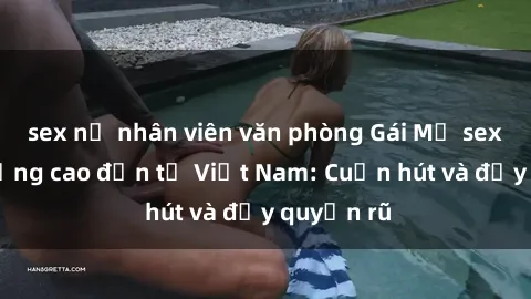 sex nữ nhân viên văn phòng Gái Mỹ sex chất lượng cao đến từ Việt Nam: Cuốn hút và đầy quyến rũ