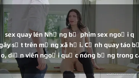 sex quay lén Những bộ phim sex ngoại quốc nổi tiếng và gây sốt trên mạng xã hội. Cảnh quay táo bạo, diễn viên ngoại quốc nóng bỏng trong các tác phẩm đỉnh cao.