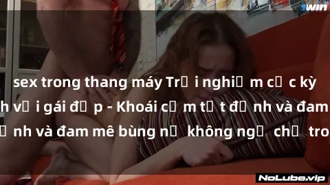 sex trong thang máy Trải nghiệm cực kỳ thú vị khi làm tình với gái đẹp - Khoái cảm tột đỉnh và đam mê bùng nổ không ngờ chỉ trong một đêm!