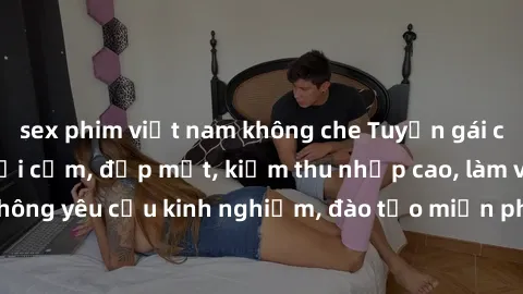 sex phim việt nam không che Tuyển gái call girl Việt Nam gợi cảm, đẹp mắt, kiếm thu nhập cao, làm việc linh hoạt, không yêu cầu kinh nghiệm, đào tạo miễn phí. Liên hệ ngay để biết thêm chi tiết!