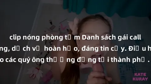 clip nóng phòng tắm Danh sách gái call girl vip chất lượng, dịch vụ hoàn hảo, đáng tin cậy. Điều hấp dẫn cho các quý ông thượng đẳng tại thành phố. Hãy nhấc máy và đặt lịch ngay!
