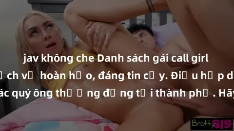 jav không che Danh sách gái call girl vip chất lượng, dịch vụ hoàn hảo, đáng tin cậy. Điều hấp dẫn cho các quý ông thượng đẳng tại thành phố. Hãy nhấc máy và đặt lịch ngay!