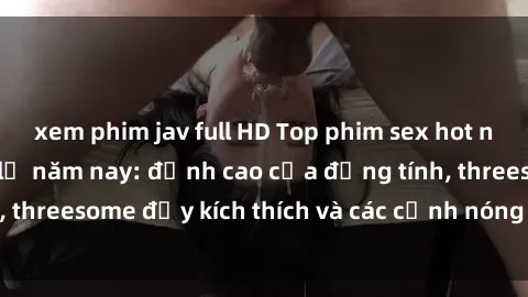 xem phim jav full HD Top phim sex hot nhất không thể bỏ lỡ năm nay: đỉnh cao của đồng tính, threesome đầy kích thích và các cảnh nóng đang gây sốt!