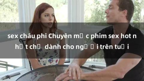 sex châu phi Chuyên mục phim sex hot nhất chỉ dành cho người trên tuổi