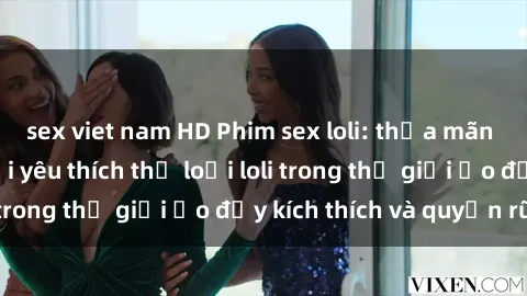 sex viet nam HD Phim sex loli: thỏa mãn đam mê của người yêu thích thể loại loli trong thế giới ảo đầy kích thích và quyến rũ.