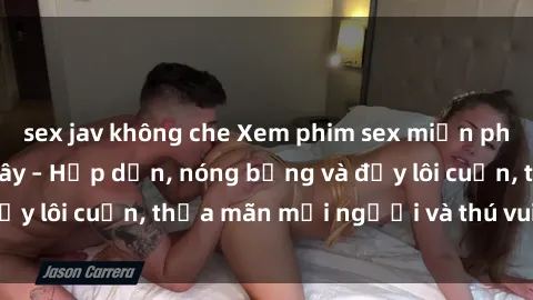 sex jav không che Xem phim sex miễn phí online ngay tại đây – Hấp dẫn, nóng bỏng và đầy lôi cuốn, thỏa mãn mọi người và thú vui của bạn!