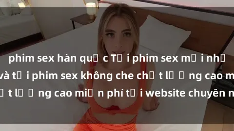 phim sex hàn quốc Tải phim sex mới nhất hot nhất - Xem và tải phim sex không che chất lượng cao miễn phí tại website chuyên nghiệp.