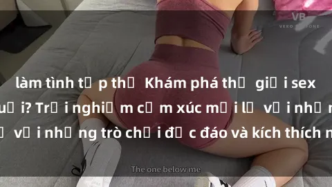 làm tình tập thể Khám phá thế giới sex trực tuyến: Hơn tuổi? Trải nghiệm cảm xúc mới lạ với những trò chơi độc đáo và kích thích người lớn