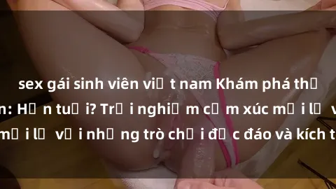 sex gái sinh viên việt nam Khám phá thế giới sex trực tuyến: Hơn tuổi? Trải nghiệm cảm xúc mới lạ với những trò chơi độc đáo và kích thích người lớn