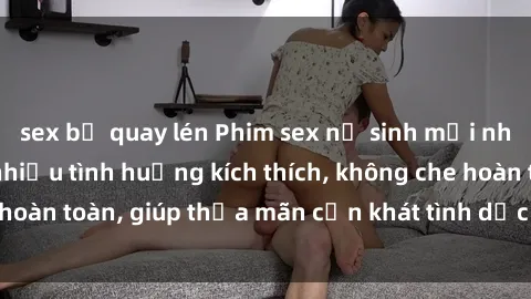 sex bị quay lén Phim sex nữ sinh mới nhất: Trải nghiệm nhiều tình huống kích thích, không che hoàn toàn, giúp thỏa mãn cơn khát tình dục của các bạn trẻ