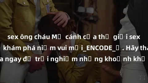 sex ông cháu Mở cánh cửa thế giới sex MILF Việt Nam để khám phá niềm vui mới_ENCODE_. Hãy tham gia ngay để trải nghiệm những khoảnh khắc đầy kích thích và đam mê.