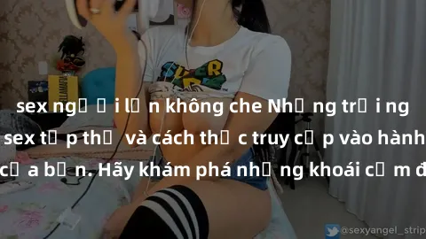 sex người lớn không che Những trải nghiệm mới lạ với sex tập thể và cách thức truy cập vào hành lang đam mê của bạn. Hãy khám phá những khoái cảm đầy kích thích với tập thể hấp dẫn!