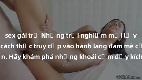 sex gái trẻ Những trải nghiệm mới lạ với sex tập thể và cách thức truy cập vào hành lang đam mê của bạn. Hãy khám phá những khoái cảm đầy kích thích với tập thể hấp dẫn!