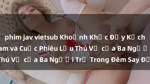phim jav vietsub Khoảnh Khắc Đầy Kịch Tính: Sex  Việt Nam và Cuộc Phiêu Lưu Thú Vị của Ba Người Trẻ Trong Đêm Say Đắm