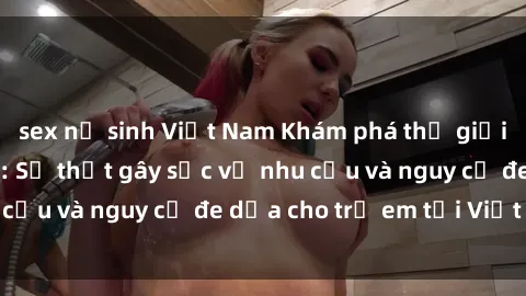 sex nữ sinh Việt Nam Khám phá thế giới sex loli Việt Nam: Sự thật gây sốc về nhu cầu và nguy cơ đe dọa cho trẻ em tại Việt Nam