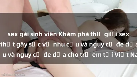 sex gái sinh viên Khám phá thế giới sex loli Việt Nam: Sự thật gây sốc về nhu cầu và nguy cơ đe dọa cho trẻ em tại Việt Nam
