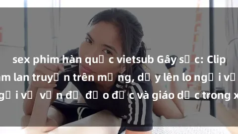 sex phim hàn quốc vietsub Gây sốc: Clip sex mẹ con Việt Nam lan truyền trên mạng, dấy lên lo ngại về vấn đề đạo đức và giáo dục trong xã hội hiện nay.