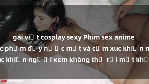 gái việt cosplay sexy Phim sex anime đỉnh cao: Những tác phẩm đầy nước mắt và cảm xúc khiến người xem không thể rời mắt khỏi màn hình